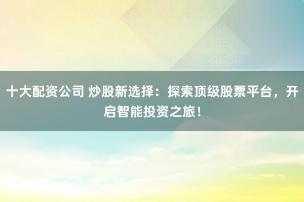 十大配资公司 炒股新选择：探索顶级股票平台，开启智能投资之旅！