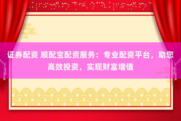 证券配资 顺配宝配资服务：专业配资平台，助您高效投资，实现财富增值