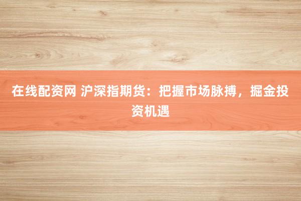 在线配资网 沪深指期货：把握市场脉搏，掘金投资机遇