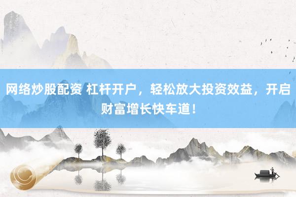 网络炒股配资 杠杆开户，轻松放大投资效益，开启财富增长快车道！