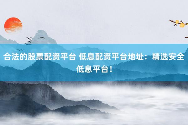 合法的股票配资平台 低息配资平台地址：精选安全低息平台！