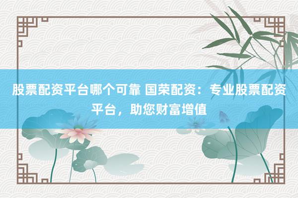 股票配资平台哪个可靠 国荣配资：专业股票配资平台，助您财富增值