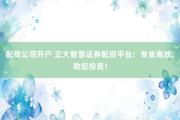 配资公司开户 正大智慧证券配资平台：专业高效，助您投资！