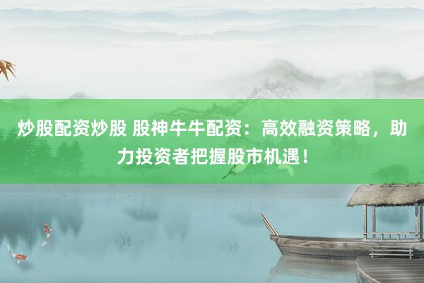 炒股配资炒股 股神牛牛配资：高效融资策略，助力投资者把握股市机遇！