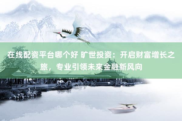 在线配资平台哪个好 旷世投资：开启财富增长之旅，专业引领未来金融新风向