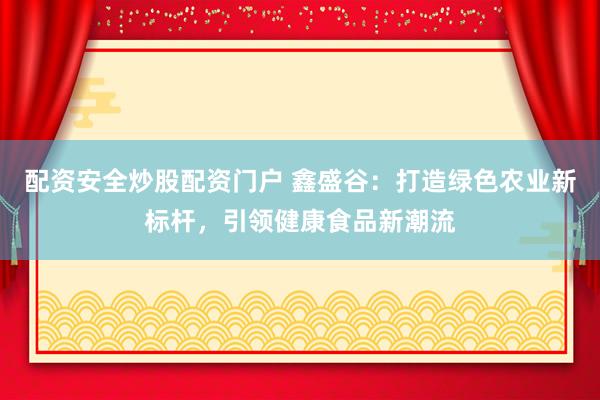 配资安全炒股配资门户 鑫盛谷：打造绿色农业新标杆，引领健康食品新潮流