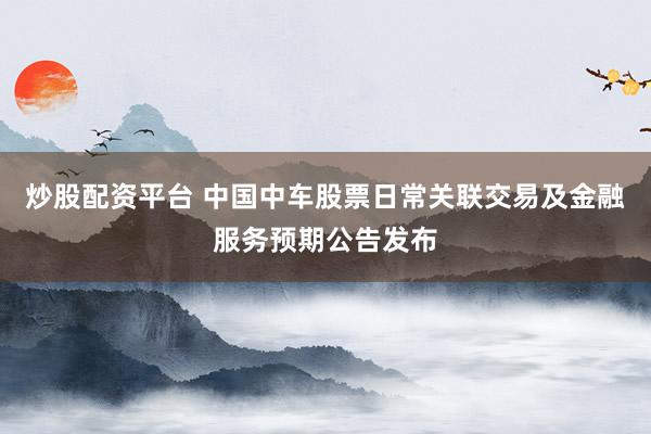 炒股配资平台 中国中车股票日常关联交易及金融服务预期公告发布